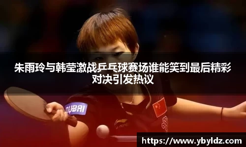朱雨玲与韩莹激战乒乓球赛场谁能笑到最后精彩对决引发热议